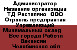 Администратор › Название организации ­ ТД Растяпино, ООО › Отрасль предприятия ­ Управляющий › Минимальный оклад ­ 1 - Все города Работа » Вакансии   . Челябинская обл.,Златоуст г.